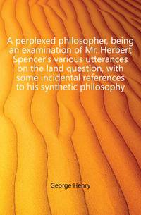 A perplexed philosopher, being an examination of Mr. Herbert Spencer's various utterances on the land question, with some incidental references to his synthetic philosophy