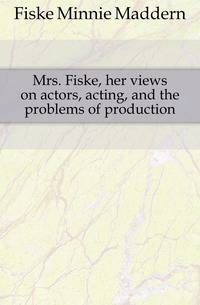 Mrs. Fiske, her views on actors, acting, and the problems of production