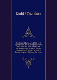 The Settled Land Act, 1882, with explanation, notes, and precedents, also with the rules and forms for proceedings in court, and an appendix containing... Women's Property Acts, 1882, and the rules