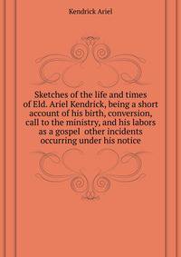 Sketches of the life and times of Eld. Ariel Kendrick, being a short account of his birth, conversion, call to the ministry, and his labors as a gospel ... other incidents occurring under his notice