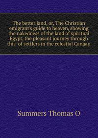 The better land, or, The Christian emigrant's guide to heaven, showing the nakedness of the land of spiritual Egypt, the pleasant journey through this... of settlers in the celestial Canaan