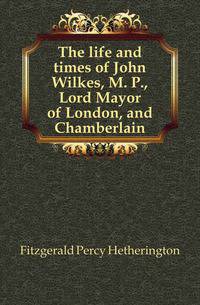 The life and times of John Wilkes, M. P., Lord Mayor of London, and Chamberlain