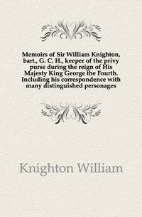 Memoirs of Sir William Knighton, bart., G. C. H., keeper of the privy purse during the reign of His Majesty King George the Fourth. Including his correspondence with many distinguished personages