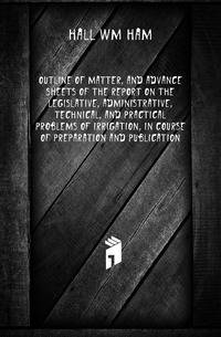 Outline of matter, and advance sheets of the report on the legislative, administrative, technical, and practical problems of irrigation, in course of preparation and publication