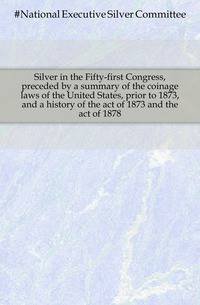 Silver in the Fifty-first Congress, preceded by a summary of the coinage laws of the United States, prior to 1873, and a history of the act of 1873 and the act of 1878
