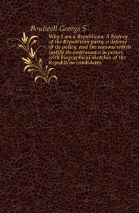 Why I am a Republican. A history of the Republican party, a defense of its policy, and the reasons which justify its continuance in power, with biographical sketches of the Republican candidates