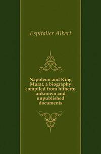 Napoleon and King Murat, a biography compiled from hitherto unknown and unpublished documents