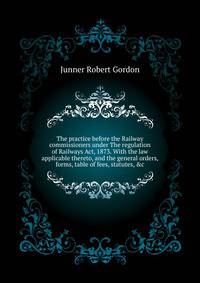 The practice before the Railway commissioners under "The regulation of Railways Act, 1873." With the law applicable thereto, and the general orders, forms, table of fees, statutes, &c