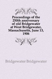 Proceedings of the 250th anniversary of old Bridgewater at West Bridgewater, Massachusetts, June 13, 1906