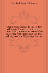 A temporary preface to the six-text edition of Chaucer's Canterbury Tales, Part I, attempting to show the true order of the tales, and the days and stages of the Pilgrimage, etc., etc.
