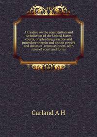 A treatise on the constitution and jurisdiction of the United States courts, on pleading, practice and procedure therein and on the powers and duties of ... commissioners, with rules of court and forms