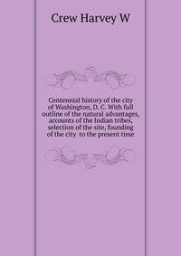 Centennial history of the city of Washington, D. C. With full outline of the natural advantages, accounts of the Indian tribes, selection of the site, founding of the city ... to the present time