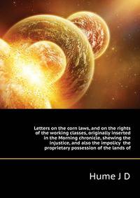 Letters on the corn laws, and on the rights of the working classes, originally inserted in the Morning chronicle, shewing the injustice, and also the impolicy ... the proprietary possession of the lands of