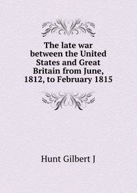 The late war between the United States and Great Britain from June, 1812, to February 1815 ...
