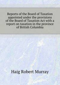 Reports of the Board of Taxation appointed under the provisions of the "Board of Taxation Act" with a report on taxation in the province of British Columbia