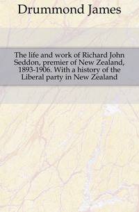 The life and work of Richard John Seddon, premier of New Zealand, 1893-1906. With a history of the Liberal party in New Zealand