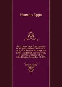 Speeches of Hon. Eppa Hunton, of Virginia, and Hon. William F. Vilas, of Wisconsin on Bill (S. No. 1708) to establish the University of the United States, ... of the United States, December 13, 1894