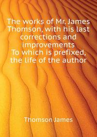 The works of Mr. James Thomson, with his last corrections and improvements ... To which is prefixed, the life of the author