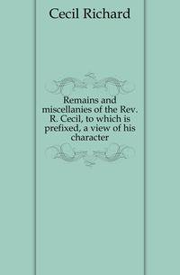 Remains and miscellanies of the Rev. R. Cecil, to which is prefixed, a view of his character