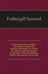 Some discourses, epistles, and letters, by the late Samuel Fothergill. To which are added, some discourses by the late Catherine Phillips, both of the Society of Friends