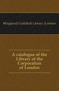 A catalogue of the Library of the Corporation of London
