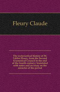 The ecclesiastical history of M. l'abbe Fleury, from the Second Ecumenical Council to the end of the fourth century / translated with notes and an essay on the miracles of the period