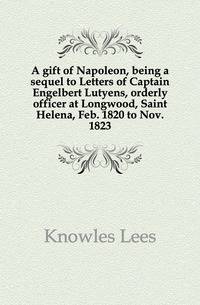 A gift of Napoleon, being a sequel to Letters of Captain Engelbert Lutyens, orderly officer at Longwood, Saint Helena, Feb. 1820 to Nov. 1823