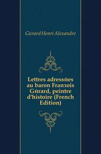 Lettres adressees au baron Francois Gerard, peintre d'histoire (French Edition)