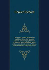 The works of that learned and judicious divine Mr. Richard Hooker, containing eight books of the laws of ecclesiastical polity, and several other treatises: ... Walton. To this edition is subjoined a new