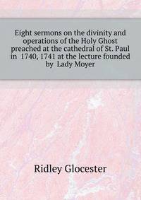 Eight sermons on the divinity and operations of the Holy Ghost preached at the cathedral of St. Paul in ... 1740, 1741 at the lecture founded by ... Lady Moyer ..