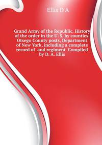 Grand Army of the Republic. History of the order in the U. S. by counties. Otsego County posts, Department of New York, including a complete record of ... and regiment ... Compiled by D. A. Ellis