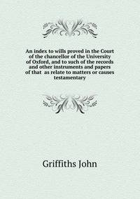 An index to wills proved in the Court of the chancellor of the University of Oxford, and to such of the records and other instruments and papers of that ... as relate to matters or causes testamentary