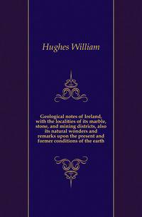 Geological notes of Ireland, with the localities of its marble, stone, and mining districts, also its natural wonders and remarks upon the present and former conditions of the earth