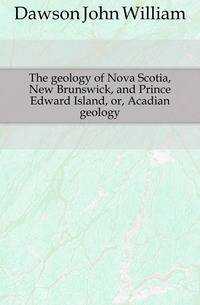 The geology of Nova Scotia, New Brunswick, and Prince Edward Island, or, Acadian geology