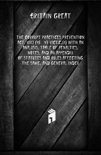 The corrupt practices prevention act, 1883 (46 &amp; 47 Vict.c.51) With an analysis, table of penalties, notes, and an appendix of statutes and rules affecting the same, and general index