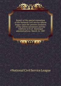 Report of the special committee of the National civil-service reform league upon the present condition of the reform movement and the relations to it of ... municipal administrations. March 16, 1887