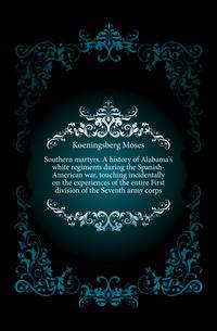 Southern martyrs. A history of Alabama's white regiments during the Spanish-American war, touching incidentally on the experiences of the entire First division of the Seventh army corps
