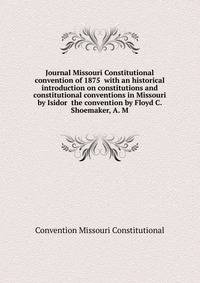 Journal Missouri Constitutional convention of 1875 ... with an historical introduction on constitutions and constitutional conventions in Missouri by Isidor ... the convention by Floyd C. Shoemaker, A. M
