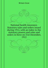 National health insurance. Statutory rules and orders issued during 1912, with an index to the statutory powers and rules and orders in force on 31st December, 1912 ..