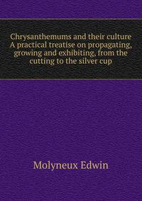Chrysanthemums and their culture ... A practical treatise on propagating, growing and exhibiting, from the cutting to the silver cup ..