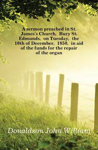 A sermon preached in St. James's Church, Bury St. Edmunds, on Tuesday, the 10th of December, 1850, in aid of the funds for the repair of the organ