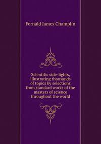 Scientific side-lights, illustrating thousands of topics by selections from standard works of the masters of science throughout the world ..