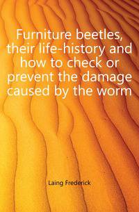 Furniture beetles, their life-history and how to check or prevent the damage caused by the worm