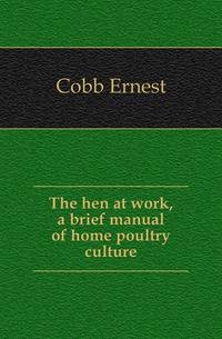 The hen at work, a brief manual of home poultry culture