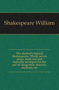 The student's topical Shakespeare. Thirty-seven plays, analyzed and topically arranged for the use of clergymen, lawyers, students, etc.