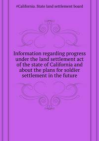 Information regarding progress under the land settlement act ... of the state of California and about the plans for soldier settlement in the future