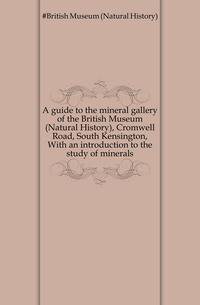 A guide to the mineral gallery of the British Museum (Natural History), Cromwell Road, South Kensington, With an introduction to the study of minerals