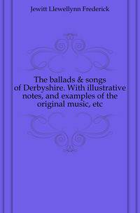 The ballads &amp; songs of Derbyshire. With illustrative notes, and examples of the original music, etc