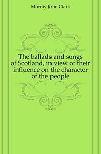 The ballads and songs of Scotland, in view of their influence on the character of the people