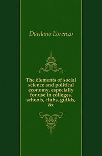 The elements of social science and political economy, especially for use in colleges, schools, clubs, guilds, &amp;c.